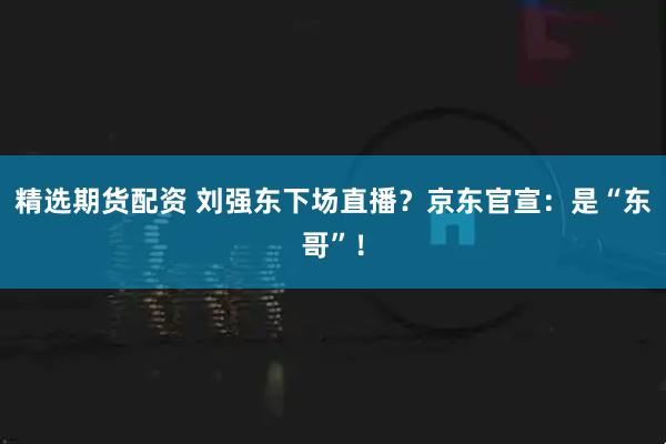 精选期货配资 刘强东下场直播？京东官宣：是“东哥”！