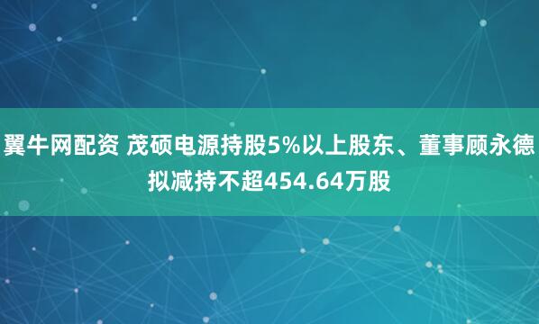 翼牛网配资 茂硕电源持股5%以上股东、董事顾永德拟减持不超454.64万股