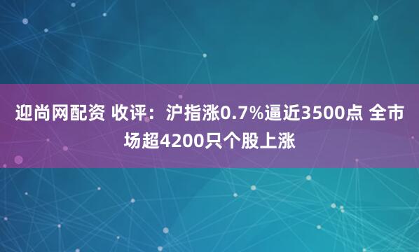 迎尚网配资 收评：沪指涨0.7%逼近3500点 全市场超4200只个股上涨