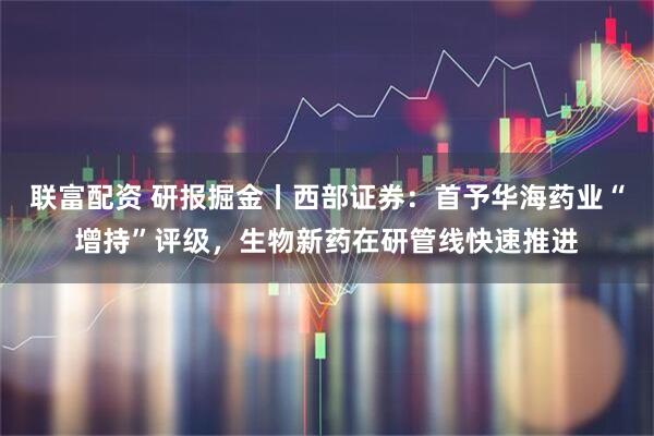 联富配资 研报掘金丨西部证券：首予华海药业“增持”评级，生物新药在研管线快速推进