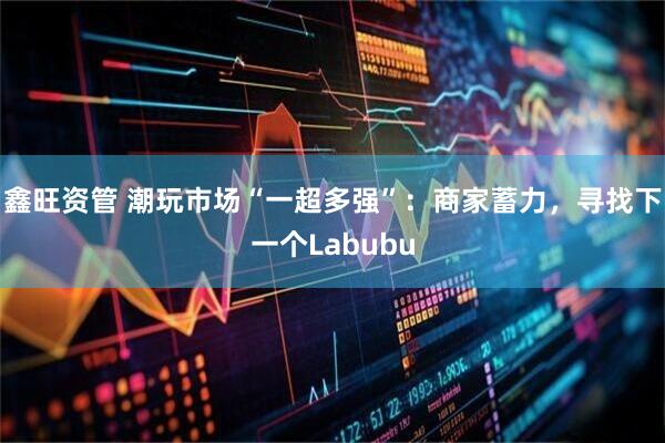 鑫旺资管 潮玩市场“一超多强”：商家蓄力，寻找下一个Labubu
