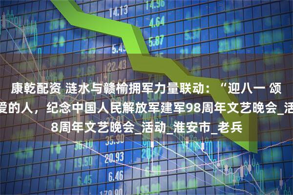 康乾配资 涟水与赣榆拥军力量联动：“迎八一 颂军人”致敬最可爱的人，纪念中国人民解放军建军98周年文艺晚会_活动_淮安市_老兵