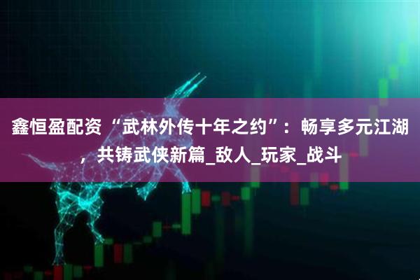 鑫恒盈配资 “武林外传十年之约”：畅享多元江湖，共铸武侠新篇_敌人_玩家_战斗