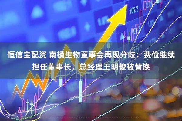 恒信宝配资 南模生物董事会再现分歧：费俭继续担任董事长，总经理王明俊被替换