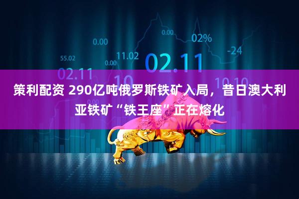 策利配资 290亿吨俄罗斯铁矿入局，昔日澳大利亚铁矿“铁王座”正在熔化