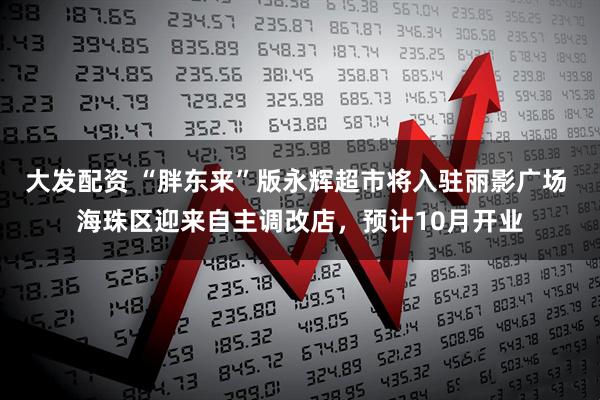 大发配资 “胖东来”版永辉超市将入驻丽影广场 海珠区迎来自主调改店，预计10月开业