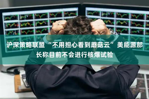 沪深策略联盟 “不用担心看到蘑菇云” 美能源部长称目前不会进行核爆试验