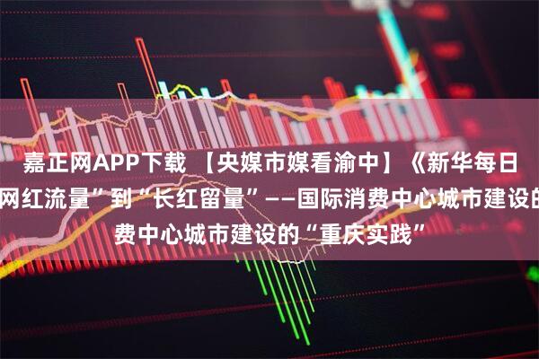 嘉正网APP下载 【央媒市媒看渝中】《新华每日电讯》丨从“网红流量”到“长红留量”——国际消费中心城市建设的“重庆实践”