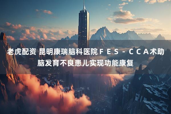 老虎配资 昆明康瑞脑科医院ＦＥＳ－ＣＣＡ术助脑发育不良患儿实现功能康复