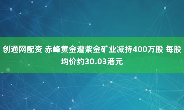 创通网配资 赤峰黄金遭紫金矿业减持400万股 每股均价约30.03港元