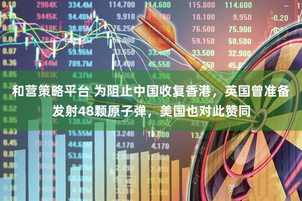 和营策略平台 为阻止中国收复香港，英国曾准备发射48颗原子弹，美国也对此赞同