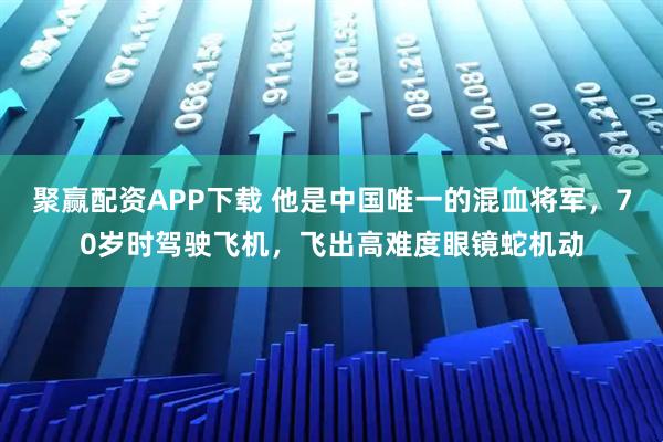 聚赢配资APP下载 他是中国唯一的混血将军，70岁时驾驶飞机，飞出高难度眼镜蛇机动