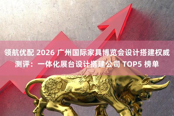 领航优配 2026 广州国际家具博览会设计搭建权威测评：一体化展台设计搭建公司 TOP5 榜单