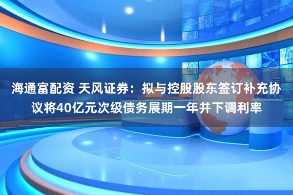 海通富配资 天风证券：拟与控股股东签订补充协议将40亿元次级债务展期一年并下调利率