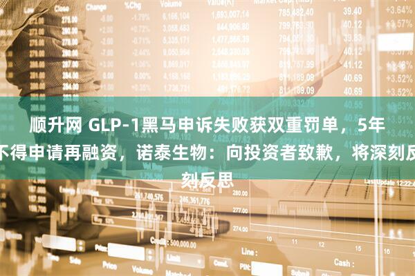 顺升网 GLP-1黑马申诉失败获双重罚单，5年内不得申请再融资，诺泰生物：向投资者致歉，将深刻反思