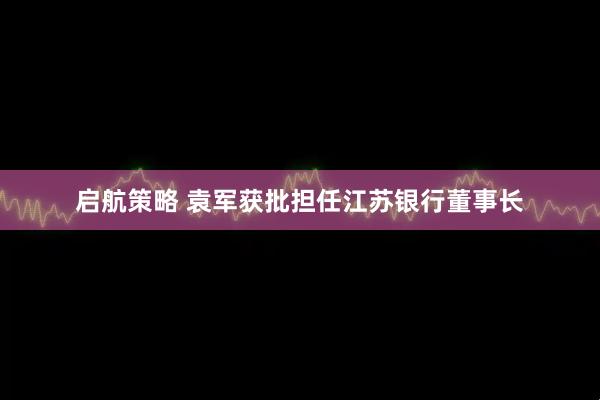 启航策略 袁军获批担任江苏银行董事长