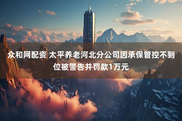 众和网配资 太平养老河北分公司因承保管控不到位被警告并罚款1万元